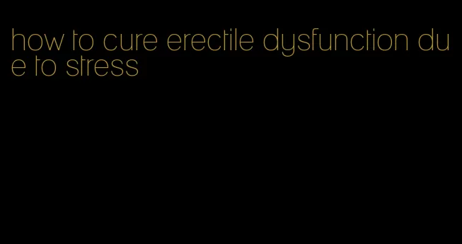 how to cure erectile dysfunction due to stress