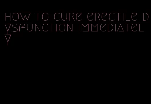 how to cure erectile dysfunction immediately