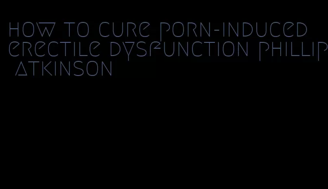 how to cure porn-induced erectile dysfunction phillip atkinson