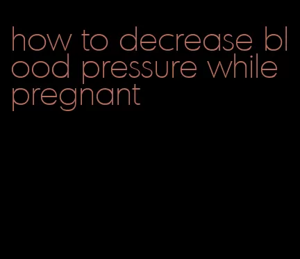 how to decrease blood pressure while pregnant