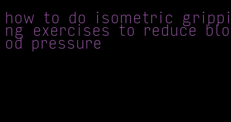 how to do isometric gripping exercises to reduce blood pressure