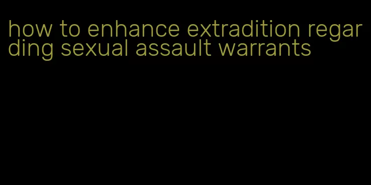 how to enhance extradition regarding sexual assault warrants