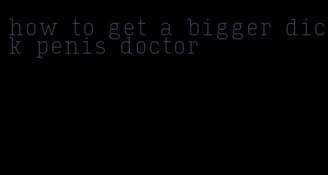 how to get a bigger dick penis doctor