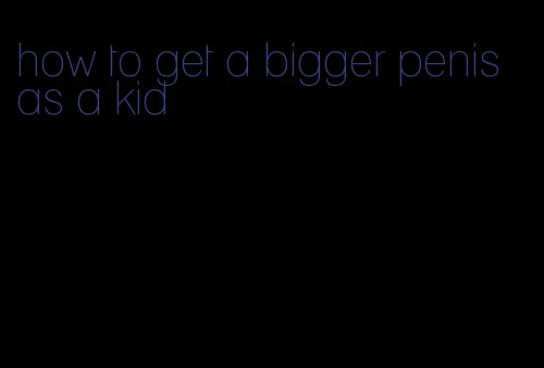 how to get a bigger penis as a kid