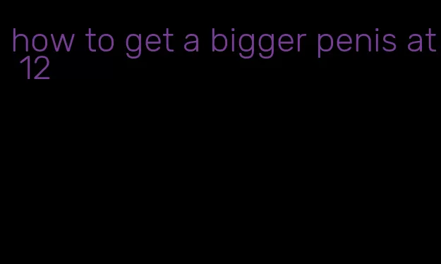 how to get a bigger penis at 12