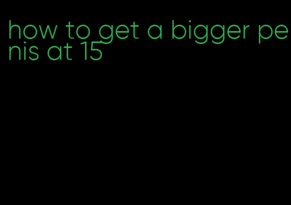 how to get a bigger penis at 15