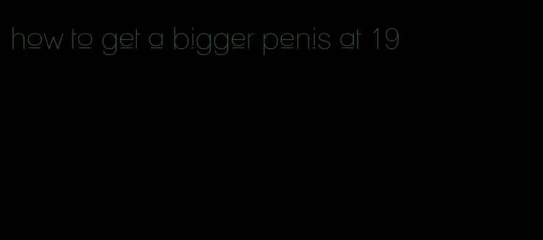 how to get a bigger penis at 19