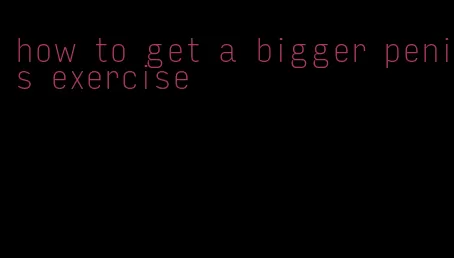 how to get a bigger penis exercise