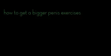 how to get a bigger penis exercises