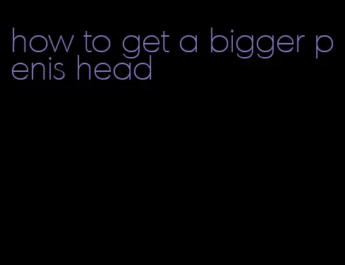 how to get a bigger penis head