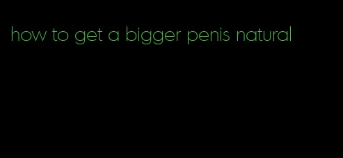 how to get a bigger penis natural