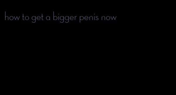 how to get a bigger penis now