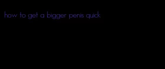 how to get a bigger penis quick