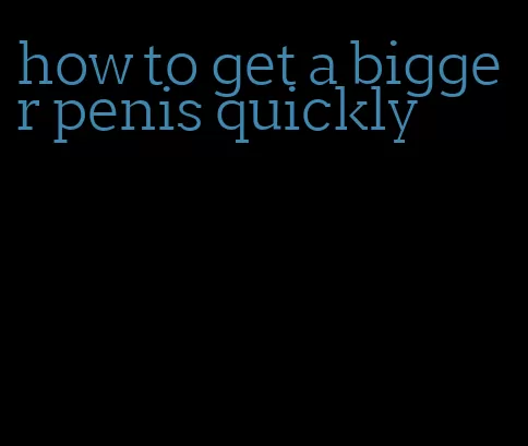 how to get a bigger penis quickly