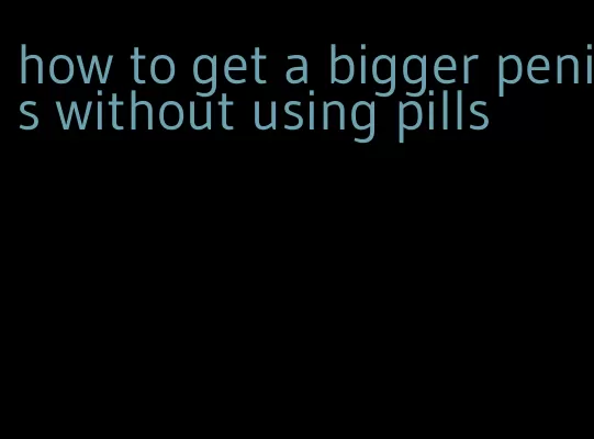 how to get a bigger penis without using pills