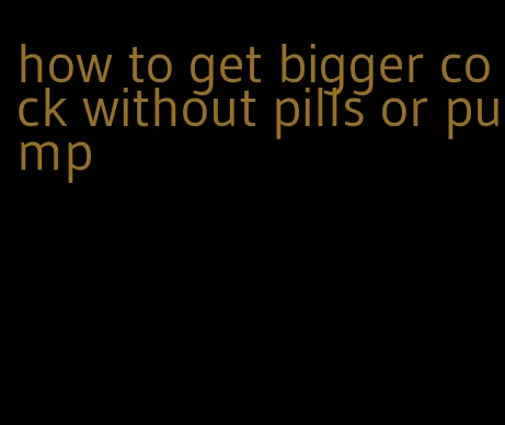 how to get bigger cock without pills or pump