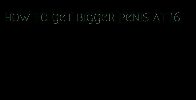 how to get bigger penis at 16