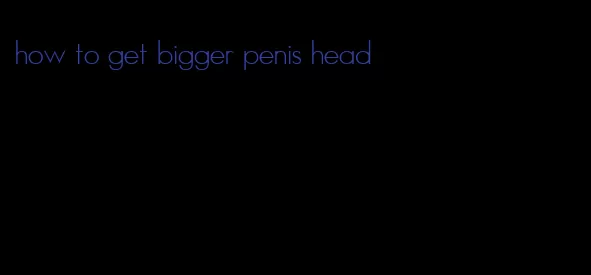 how to get bigger penis head