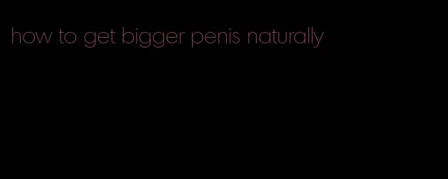 how to get bigger penis naturally