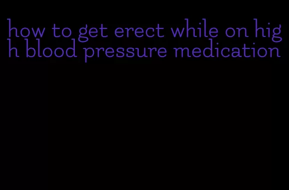 how to get erect while on high blood pressure medication