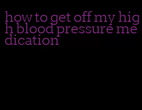 how to get off my high blood pressure medication