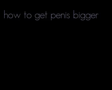 how to get penis bigger