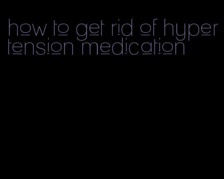 how to get rid of hypertension medication