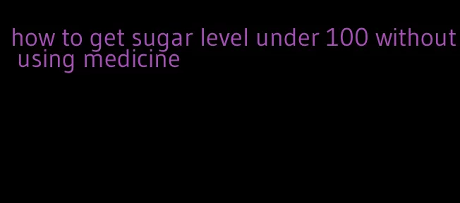 how to get sugar level under 100 without using medicine