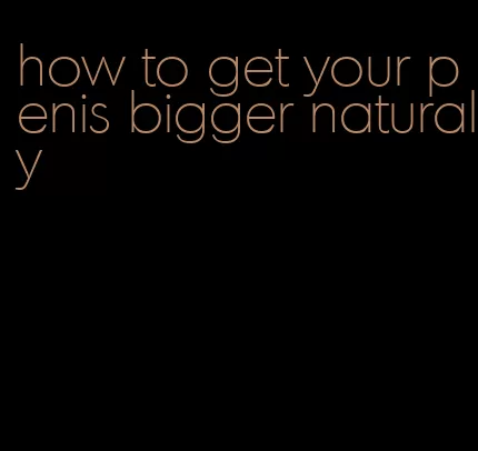 how to get your penis bigger naturaly