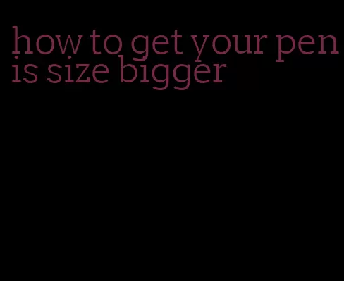 how to get your penis size bigger