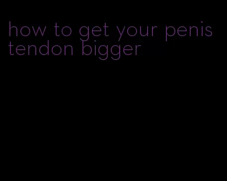 how to get your penis tendon bigger