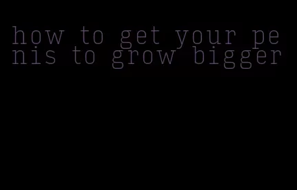 how to get your penis to grow bigger