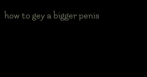 how to gey a bigger penis