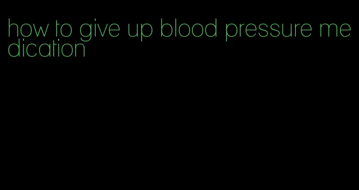 how to give up blood pressure medication