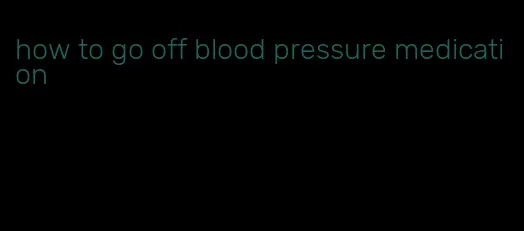 how to go off blood pressure medication