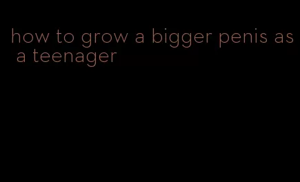 how to grow a bigger penis as a teenager