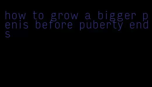 how to grow a bigger penis before puberty ends