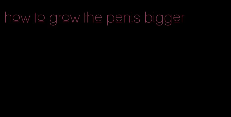 how to grow the penis bigger