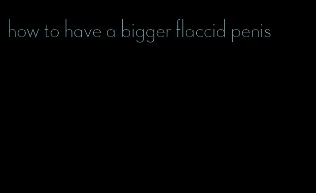 how to have a bigger flaccid penis