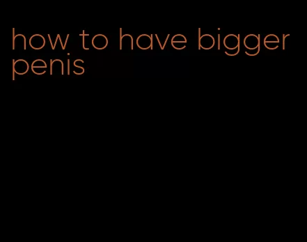 how to have bigger penis