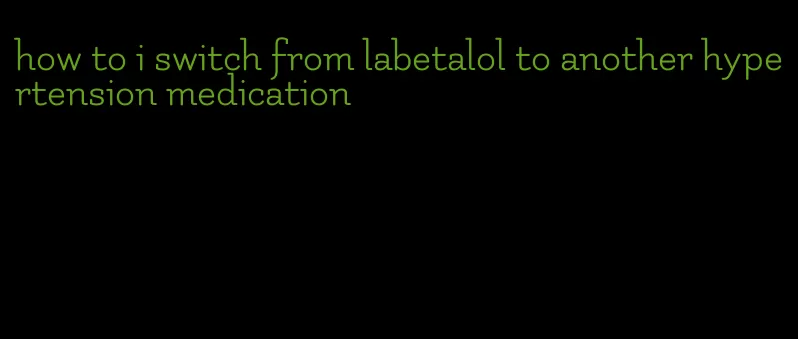 how to i switch from labetalol to another hypertension medication