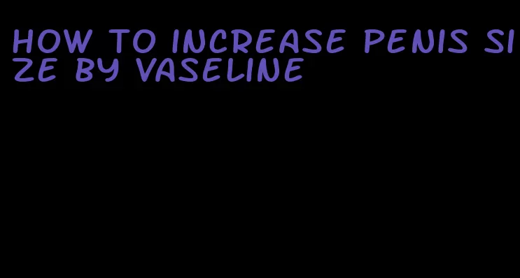 how to increase penis size by vaseline