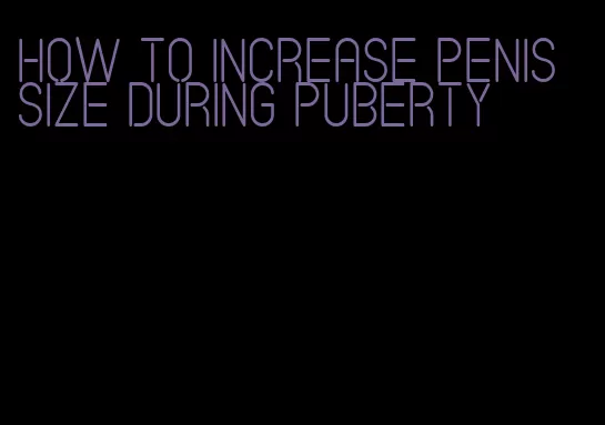 how to increase penis size during puberty