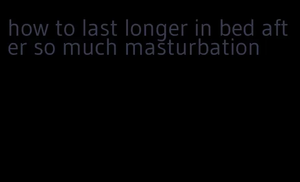 how to last longer in bed after so much masturbation