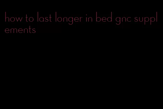 how to last longer in bed gnc supplements