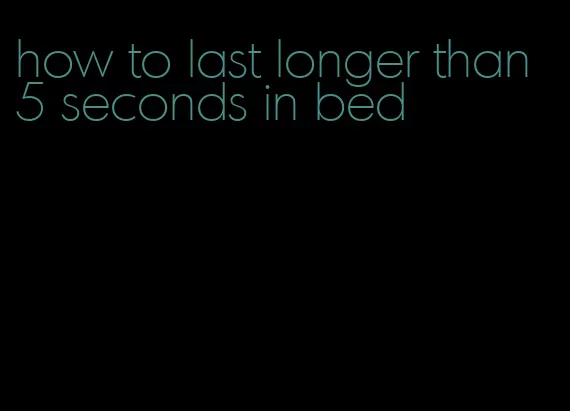 how to last longer than 5 seconds in bed