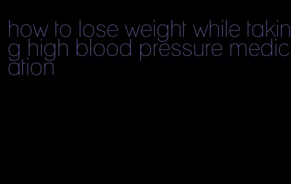 how to lose weight while taking high blood pressure medication