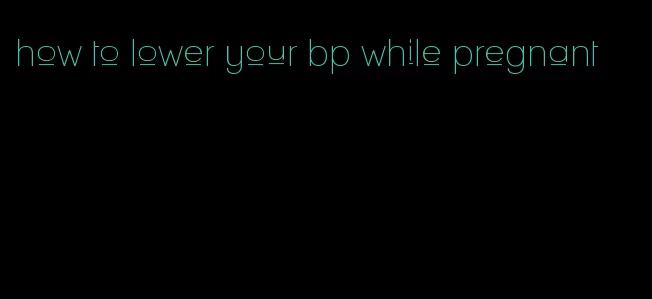 how to lower your bp while pregnant