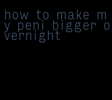 how to make my peni bigger overnight