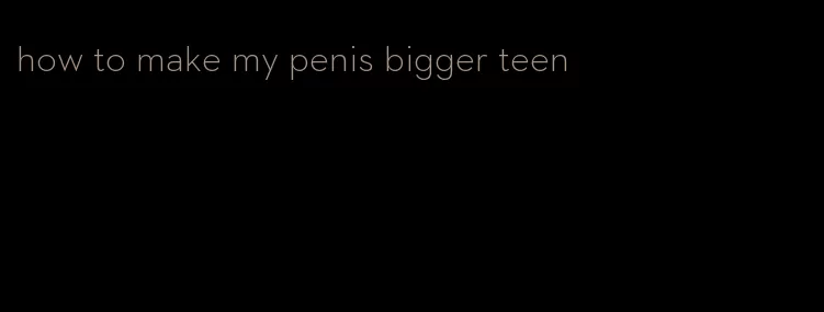 how to make my penis bigger teen